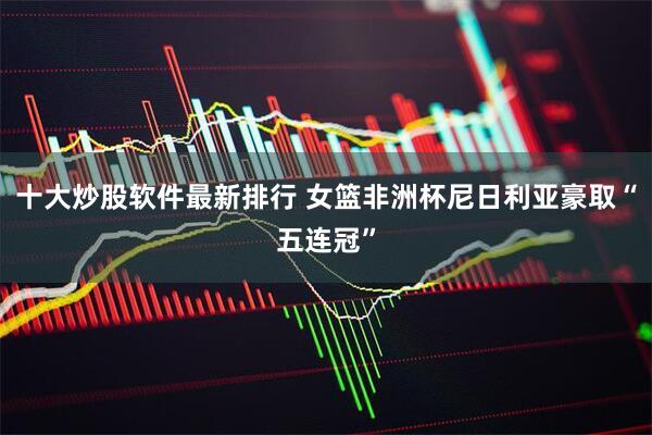 十大炒股软件最新排行 女篮非洲杯尼日利亚豪取“五连冠”