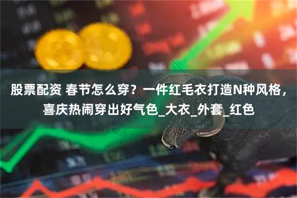 股票配资 春节怎么穿？一件红毛衣打造N种风格，喜庆热闹穿出好气色_大衣_外套_红色