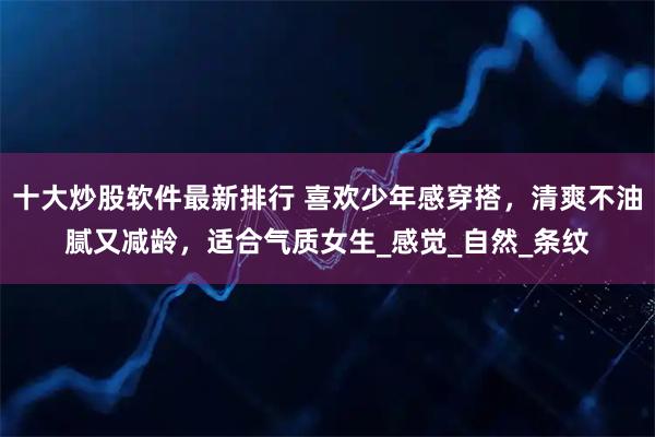 十大炒股软件最新排行 喜欢少年感穿搭，清爽不油腻又减龄，适合气质女生_感觉_自然_条纹