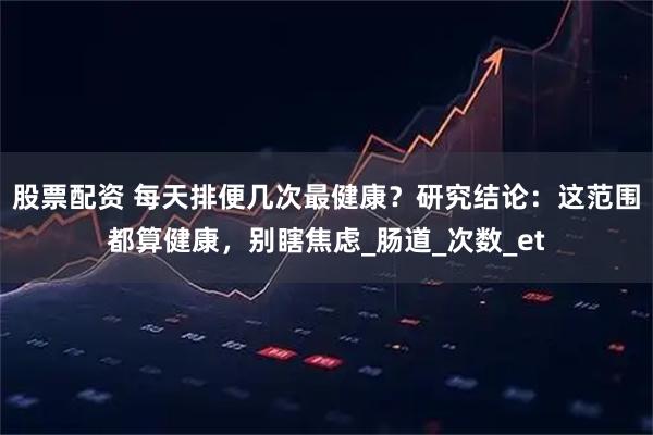 股票配资 每天排便几次最健康？研究结论：这范围都算健康，别瞎焦虑_肠道_次数_et