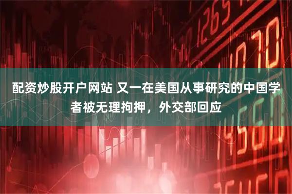 配资炒股开户网站 又一在美国从事研究的中国学者被无理拘押，外交部回应