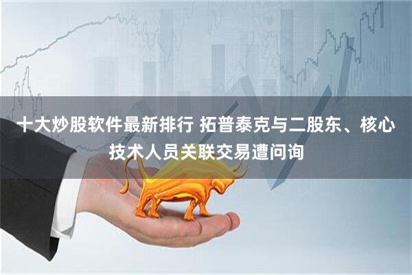 十大炒股软件最新排行 拓普泰克与二股东、核心技术人员关联交易遭问询